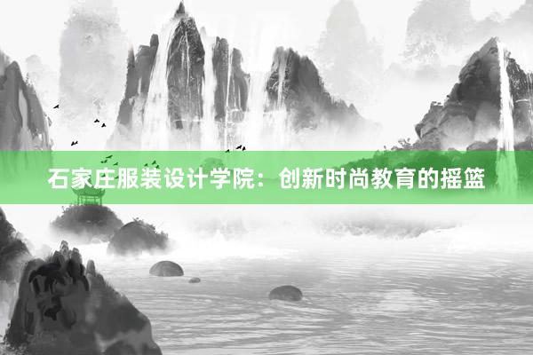 石家庄服装设计学院：创新时尚教育的摇篮