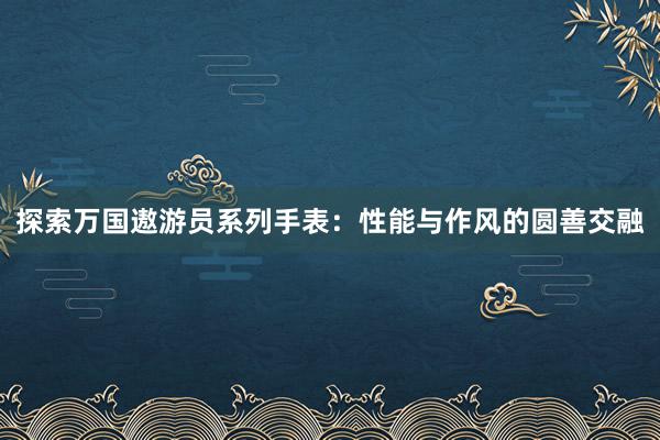 探索万国遨游员系列手表：性能与作风的圆善交融